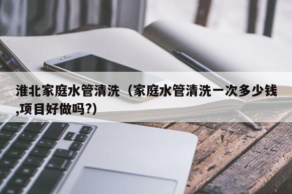 北京淮北家庭水管清洗（家庭水管清洗一次多少錢,項目好做嗎?）