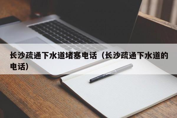 太原長沙疏通下水道堵塞電話（長沙疏通下水道的電話）