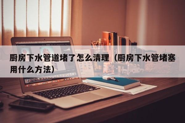 南京廚房下水管道堵了怎么清理（廚房下水管堵塞用什么方法）