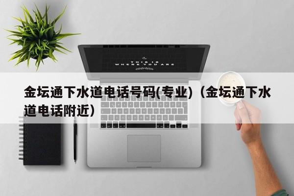 北京金壇通下水道電話號碼(專業)（金壇通下水道電話附近）