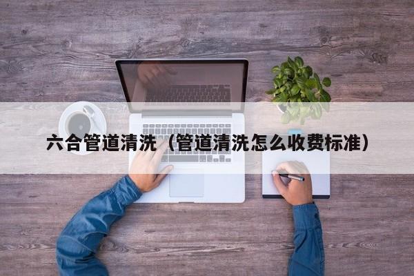 北京六合管道清洗（管道清洗怎么收費標準）