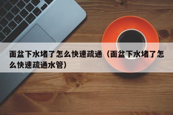 太原面盆下水堵了怎么快速疏通（面盆下水堵了怎么快速疏通水管）