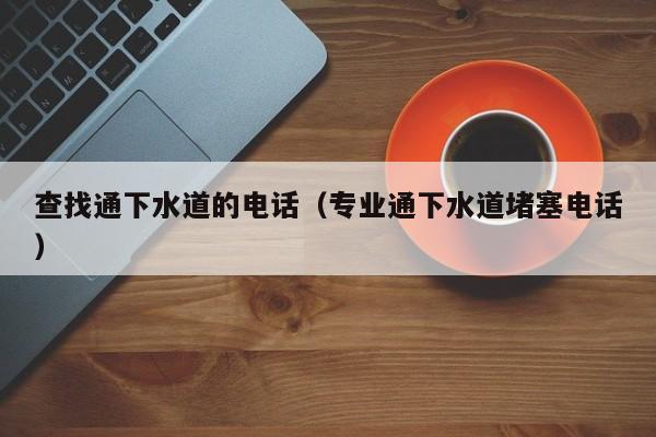 太原查找通下水道的電話（專業通下水道堵塞電話）