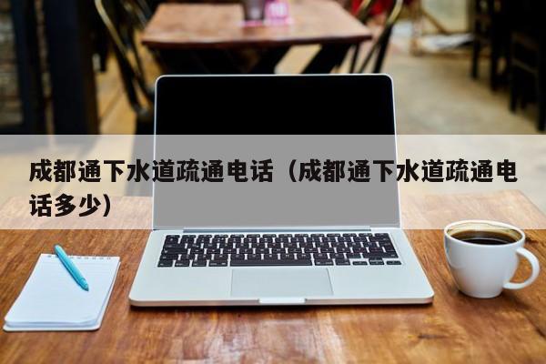 太原成都通下水道疏通電話（成都通下水道疏通電話多少）