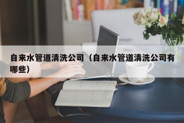 合肥自來水管道清洗公司（自來水管道清洗公司有哪些）