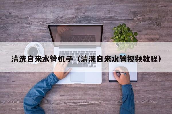 合肥清洗自來水管機子（清洗自來水管視頻教程）
