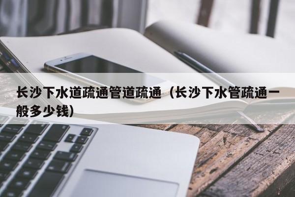 北京長沙下水道疏通管道疏通（長沙下水管疏通一般多少錢）