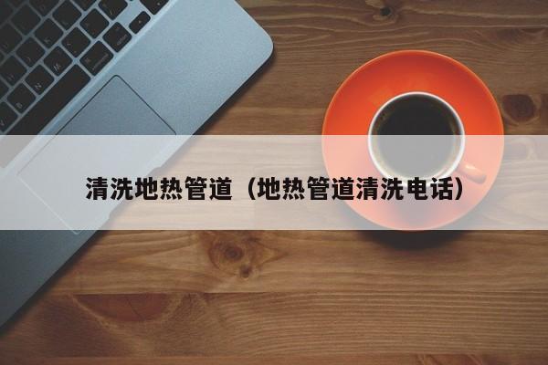 南京清洗地熱管道（地熱管道清洗電話）