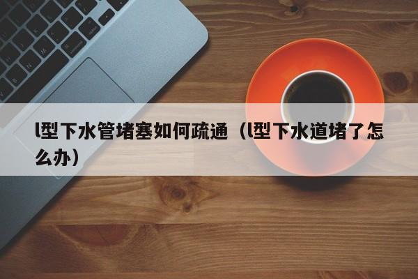 太原l型下水管堵塞如何疏通（l型下水道堵了怎么辦）