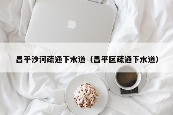 太原昌平沙河疏通下水道（昌平區疏通下水道）
