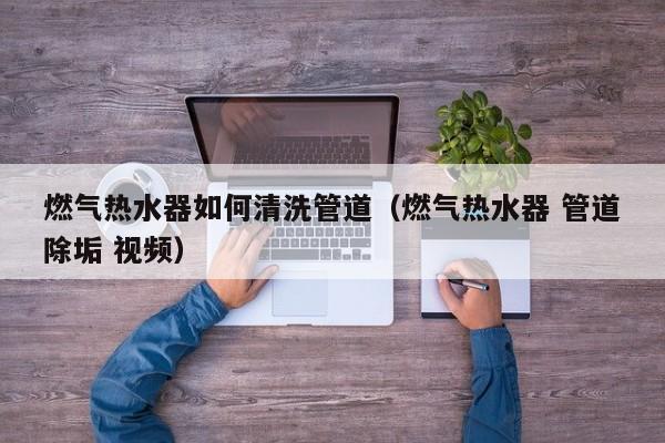 濟南燃氣熱水器如何清洗管道（燃氣熱水器 管道除垢 視頻）