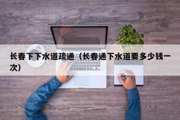 天津長春下下水道疏通（長春通下水道要多少錢一次）