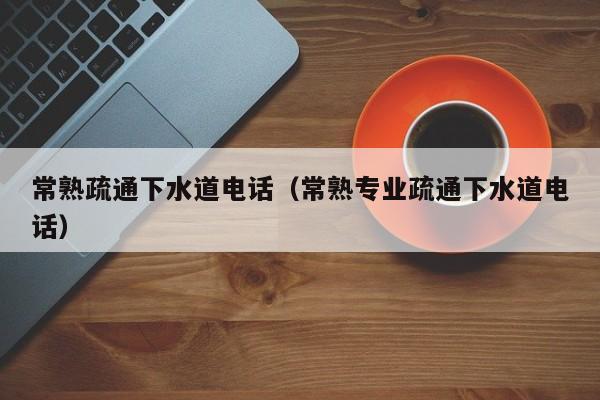 天津常熟疏通下水道電話（常熟專業(yè)疏通下水道電話）