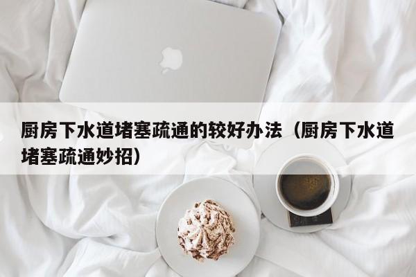 太原廚房下水道堵塞疏通的較好辦法（廚房下水道堵塞疏通妙招）