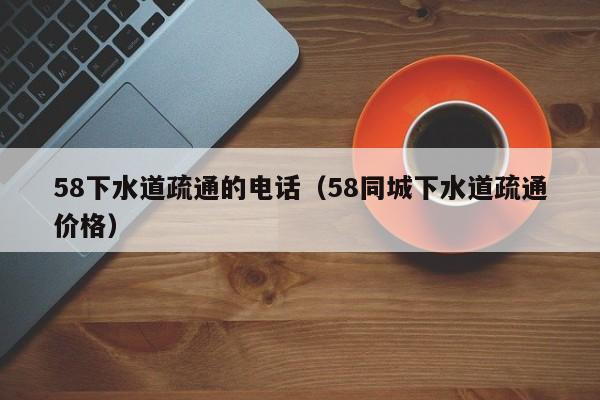 天津58下水道疏通的電話（58同城下水道疏通價格）