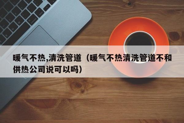 上海暖氣不熱,清洗管道（暖氣不熱清洗管道不和供熱公司說(shuō)可以嗎）