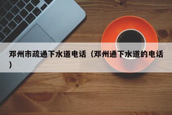 太原鄧州市疏通下水道電話（鄧州通下水道的電話）