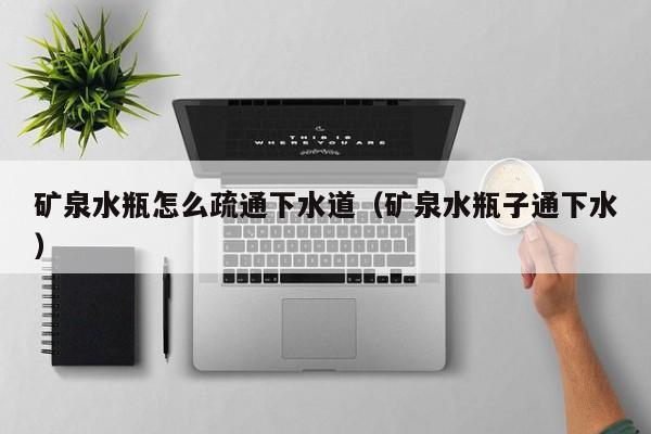 天津礦泉水瓶怎么疏通下水道（礦泉水瓶子通下水）