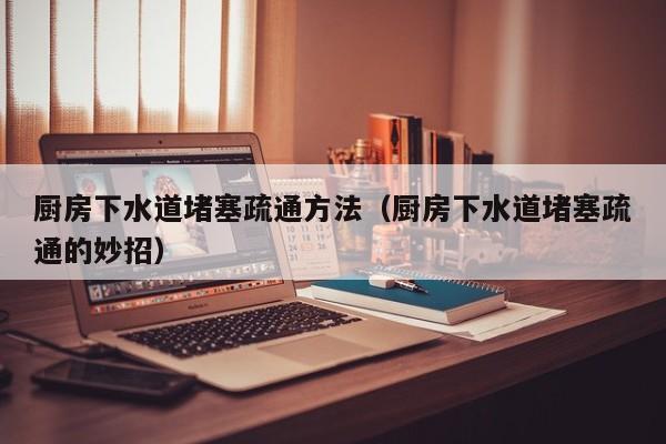 太原廚房下水道堵塞疏通方法（廚房下水道堵塞疏通的妙招）
