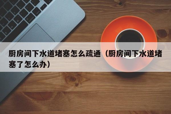太原廚房間下水道堵塞怎么疏通（廚房間下水道堵塞了怎么辦）