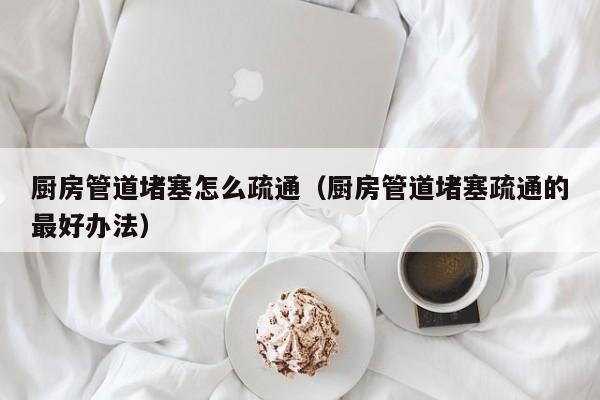 北京廚房管道堵塞怎么疏通（廚房管道堵塞疏通的最好辦法）