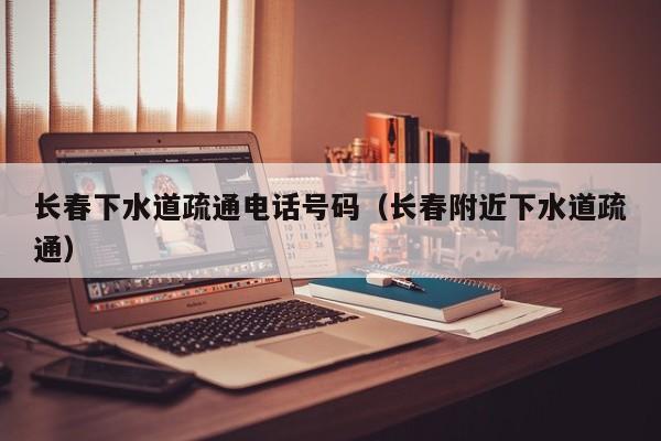 北京長春下水道疏通電話號碼（長春附近下水道疏通）