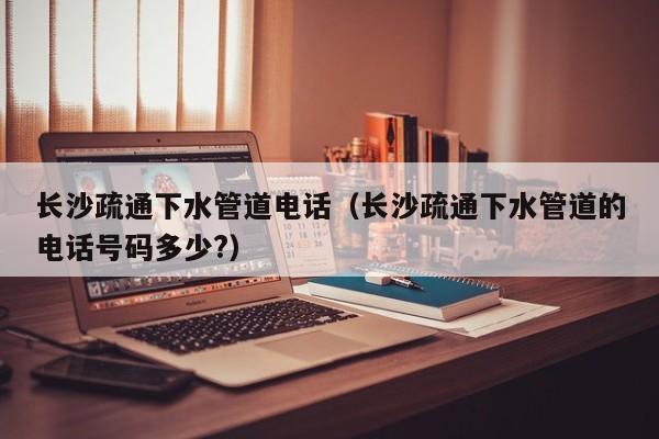 北京長沙疏通下水管道電話（長沙疏通下水管道的電話號碼多少?）