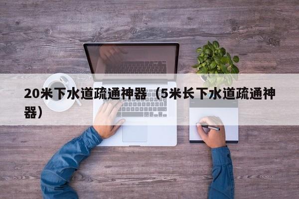 北京20米下水道疏通神器（5米長下水道疏通神器）