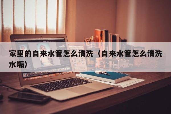 上海家里的自來水管怎么清洗（自來水管怎么清洗水垢）