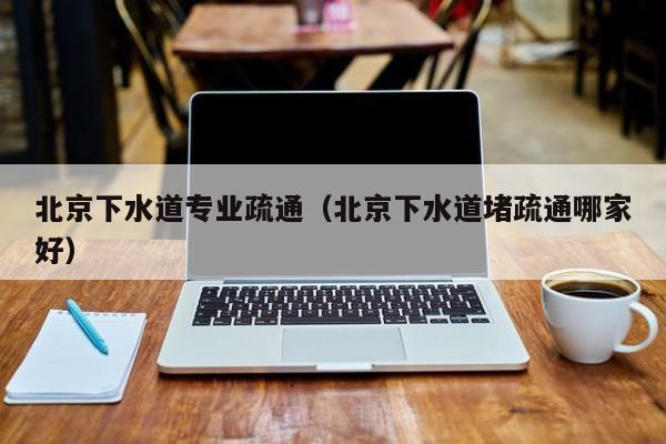北京北京下水道專業(yè)疏通（北京下水道堵疏通哪家好）