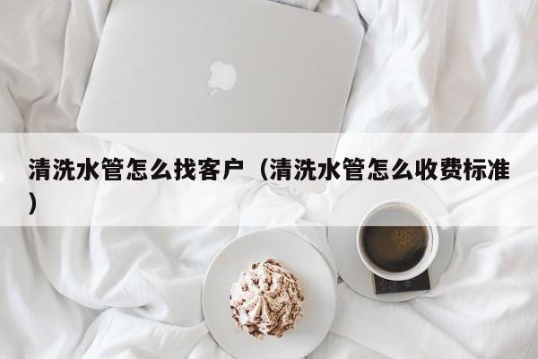 上海清洗水管怎么找客戶（清洗水管怎么收費標準）