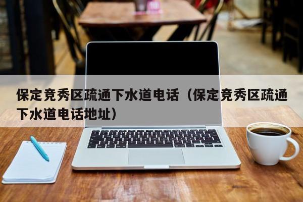 北京保定競秀區(qū)疏通下水道電話（保定競秀區(qū)疏通下水道電話地址）