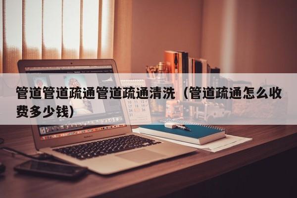 上海管道管道疏通管道疏通清洗（管道疏通怎么收費(fèi)多少錢）