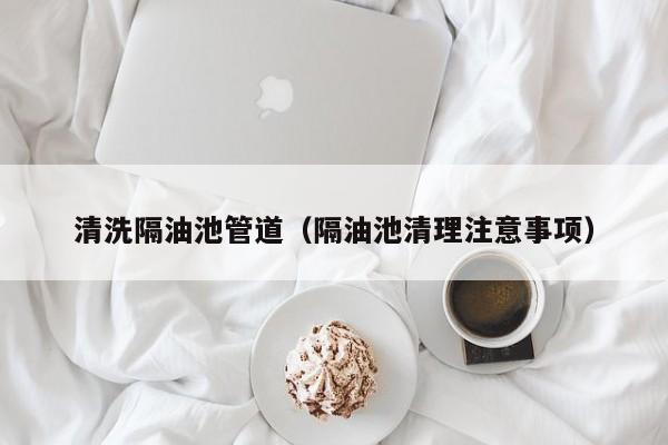 上海清洗隔油池管道（隔油池清理注意事項(xiàng)）
