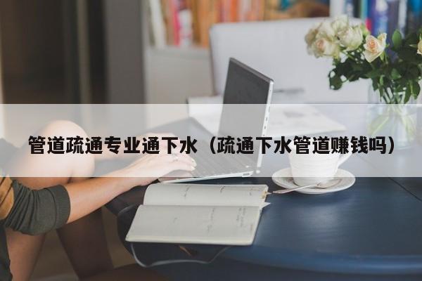 北京管道疏通專(zhuān)業(yè)通下水（疏通下水管道賺錢(qián)嗎）