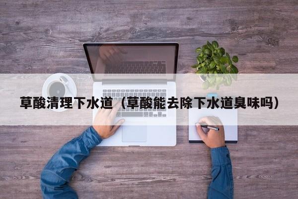 北京草酸清理下水道（草酸能去除下水道臭味嗎）