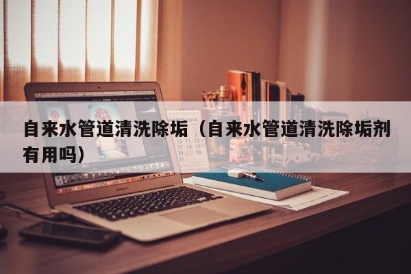 南京自來水管道清洗除垢（自來水管道清洗除垢劑有用嗎）
