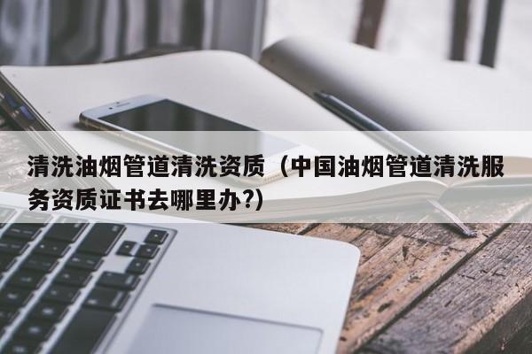 南京清洗油煙管道清洗資質（中國油煙管道清洗服務資質證書去哪里辦?）