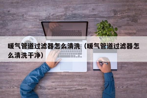 南京暖氣管道過濾器怎么清洗（暖氣管道過濾器怎么清洗干凈）