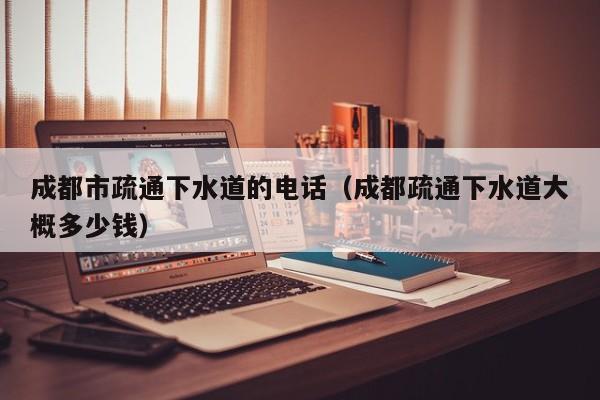 太原成都市疏通下水道的電話（成都疏通下水道大概多少錢）