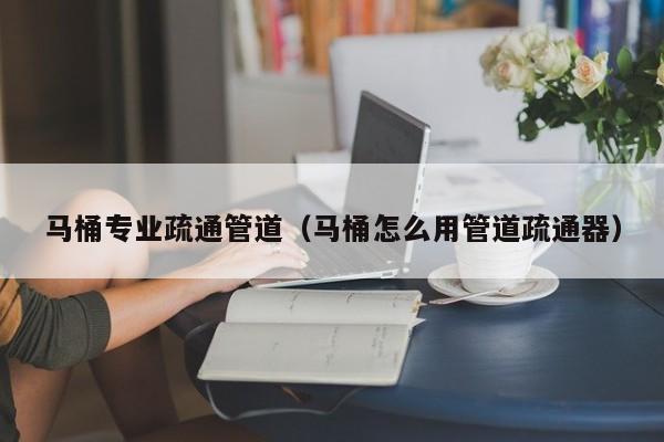 南京馬桶專業疏通管道（馬桶怎么用管道疏通器）