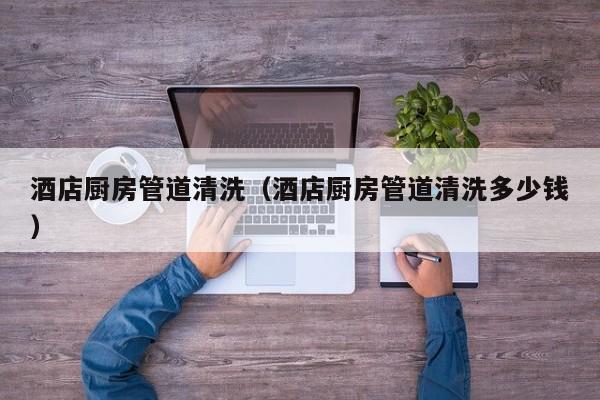 南京酒店廚房管道清洗（酒店廚房管道清洗多少錢）