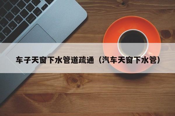 北京車子天窗下水管道疏通（汽車天窗下水管）