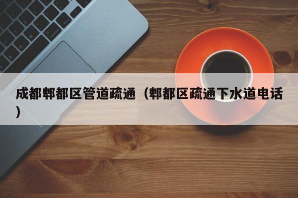 太原成都郫都區管道疏通（郫都區疏通下水道電話）