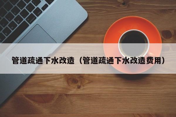 北京管道疏通下水改造（管道疏通下水改造費用）
