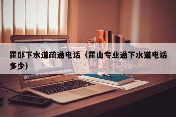 北京霍邱下水道疏通電話（霍山專業通下水道電話多少）