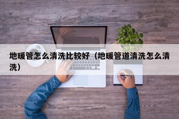 北京地暖管怎么清洗比較好（地暖管道清洗怎么清洗）