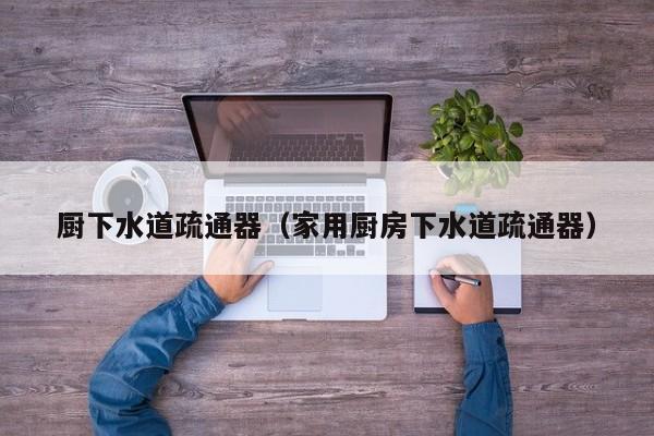 天津廚下水道疏通器（家用廚房下水道疏通器）