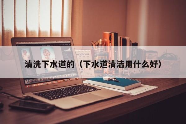 北京清洗下水道的（下水道清潔用什么好）