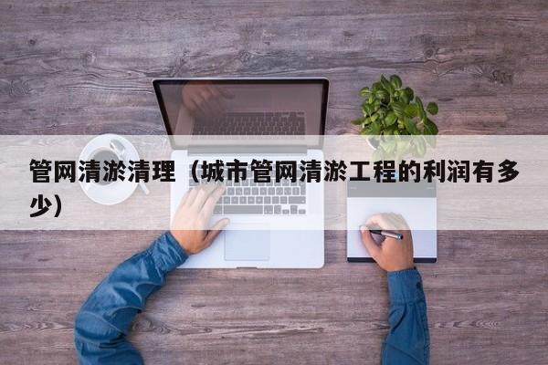 北京管網(wǎng)清淤清理（城市管網(wǎng)清淤工程的利潤有多少）
